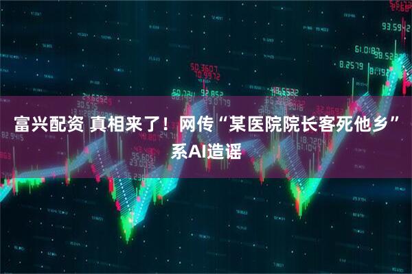 富兴配资 真相来了！网传“某医院院长客死他乡”系AI造谣