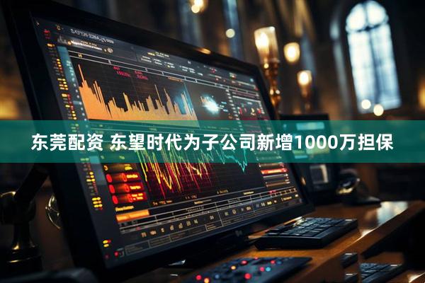 东莞配资 东望时代为子公司新增1000万担保