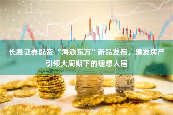 长胜证券配资 “海派东方”新品发布，建发房产引领大周期下的理想人居