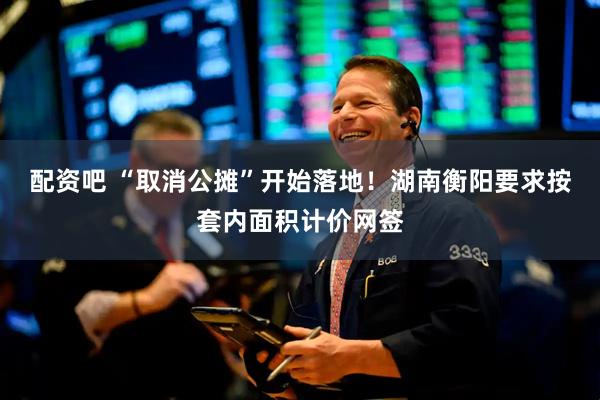 配资吧 “取消公摊”开始落地！湖南衡阳要求按套内面积计价网签