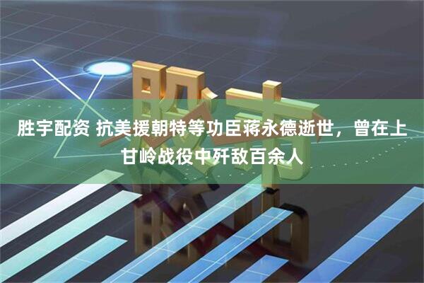 胜宇配资 抗美援朝特等功臣蒋永德逝世，曾在上甘岭战役中歼敌百余人