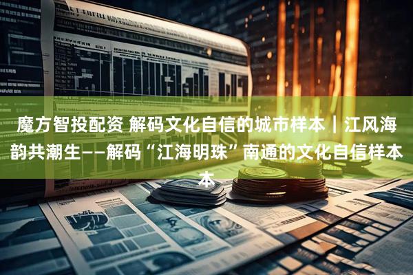 魔方智投配资 解码文化自信的城市样本｜江风海韵共潮生——解码“江海明珠”南通的文化自信样本