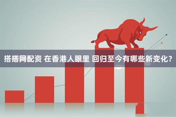搭搭网配资 在香港人眼里 回归至今有哪些新变化？