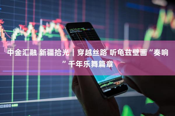中金汇融 新疆拾光｜穿越丝路 听龟兹壁画“奏响”千年乐舞篇章
