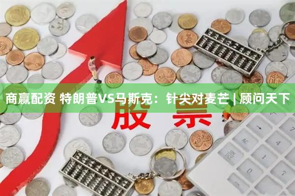 商赢配资 特朗普VS马斯克：针尖对麦芒 | 顾问天下