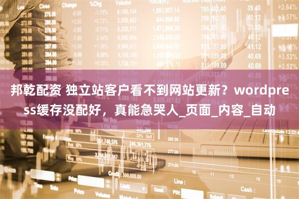 邦乾配资 独立站客户看不到网站更新？wordpress缓存没配好，真能急哭人_页面_内容_自动