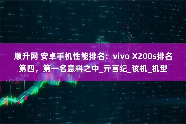 顺升网 安卓手机性能排名：vivo X200s排名第四，第一名意料之中_亓言纪_该机_机型