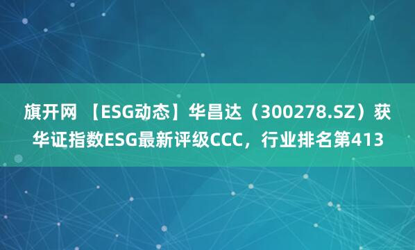 旗开网 【ESG动态】华昌达（300278.SZ）获华证指数ESG最新评级CCC，行业排名第413