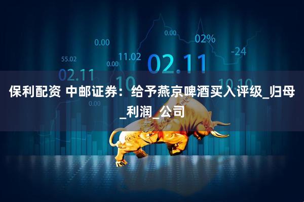 保利配资 中邮证券：给予燕京啤酒买入评级_归母_利润_公司
