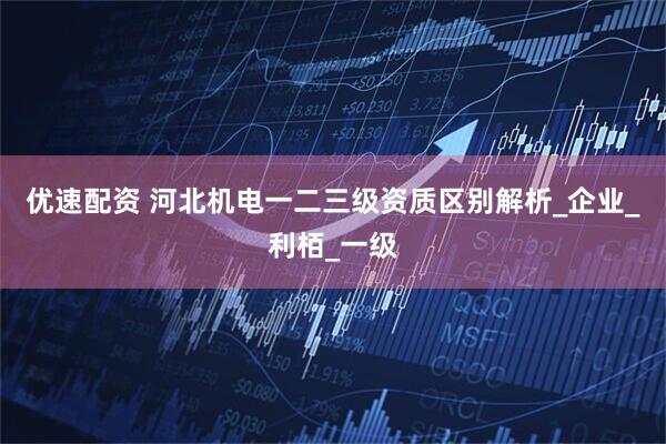 优速配资 河北机电一二三级资质区别解析_企业_利栢_一级