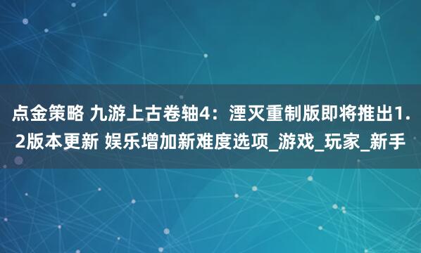 点金策略 九游上古卷轴4：湮灭重制版即将推出1.2版本更新 娱乐增加新难度选项_游戏_玩家_新手