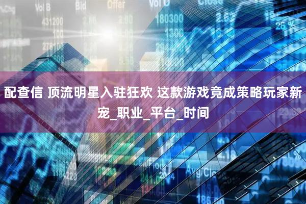 配查信 顶流明星入驻狂欢 这款游戏竟成策略玩家新宠_职业_平台_时间