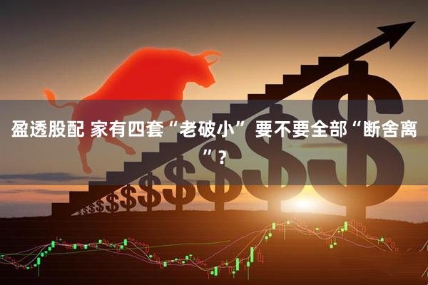 盈透股配 家有四套“老破小” 要不要全部“断舍离”？
