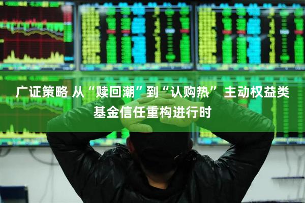 广证策略 从“赎回潮”到“认购热” 主动权益类基金信任重构进行时