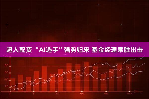超人配资 “AI选手”强势归来 基金经理乘胜出击
