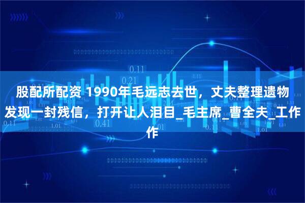 股配所配资 1990年毛远志去世，丈夫整理遗物发现一封残信，打开让人泪目_毛主席_曹全夫_工作