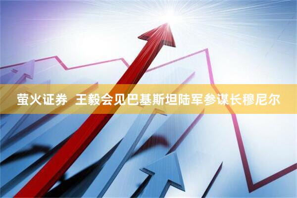 萤火证券  王毅会见巴基斯坦陆军参谋长穆尼尔