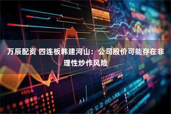 万辰配资 四连板韩建河山：公司股价可能存在非理性炒作风险