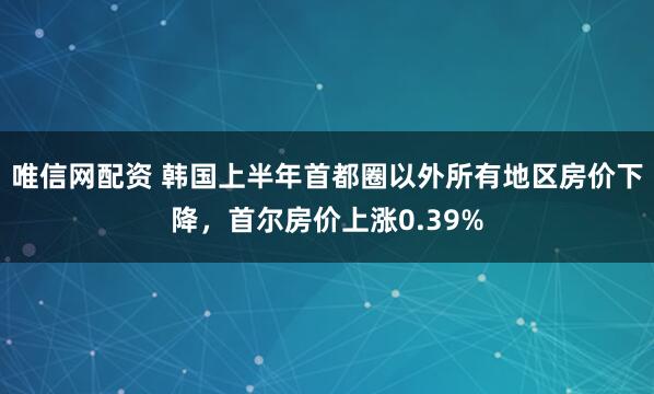 唯信网配资 韩国上半年首都圈以外所有地区房价下降，首尔房价上涨0.39%