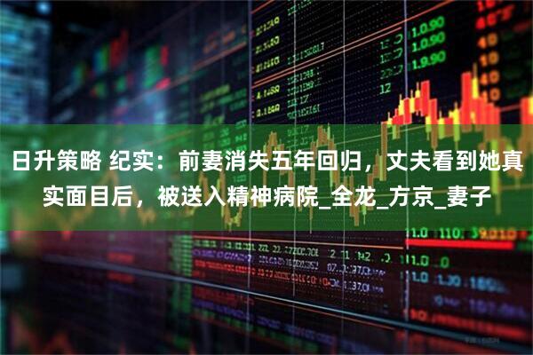 日升策略 纪实：前妻消失五年回归，丈夫看到她真实面目后，被送入精神病院_全龙_方京_妻子