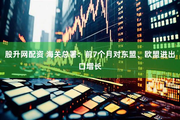 股升网配资 海关总署：前7个月对东盟、欧盟进出口增长