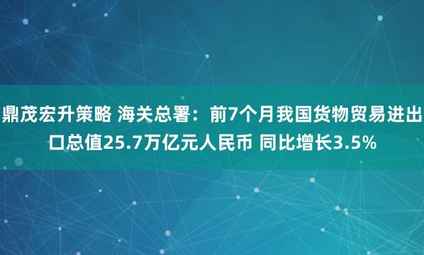 鼎茂宏升策略 海关总署：前7个月我国货物贸易进出口总值25.7万亿元人民币 同比增长3.5%