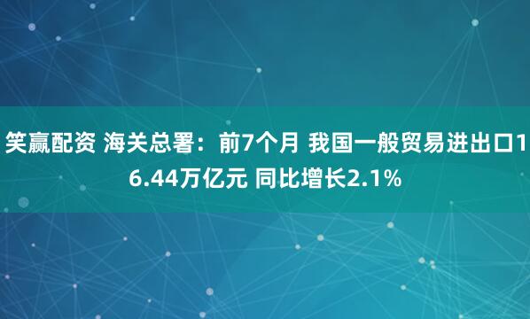 笑赢配资 海关总署：前7个月 我国一般贸易进出口16.44万亿元 同比增长2.1%